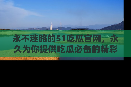 永不迷路的51吃瓜官网，永久为你提供吃瓜必备的精彩资讯