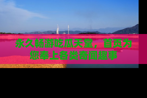 永久畅游吃瓜天堂，首页为您奉上各类奇闻趣事
