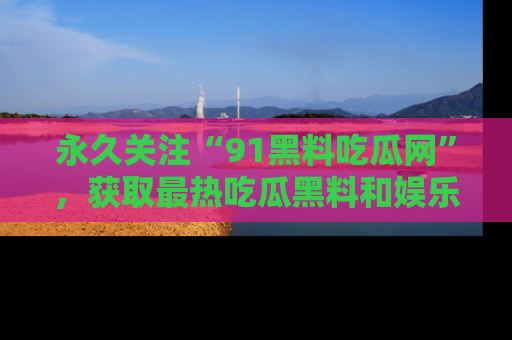 永久关注“91黑料吃瓜网”，获取最热吃瓜黑料和娱乐资讯