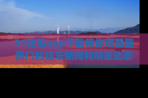 51吃瓜app下载带你观看最热门的娱乐新闻和明星动态