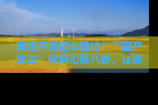 再也不用担心错过！“国产吃瓜”官网汇聚八卦，让你随时随地吃瓜。