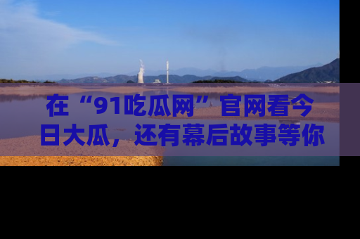 在“91吃瓜网”官网看今日大瓜，还有幕后故事等你来挖掘！