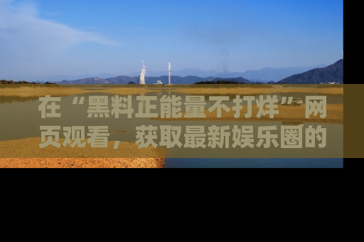 在“黑料正能量不打烊”网页观看,获取最新娱乐圈的正能量与黑料揭秘!