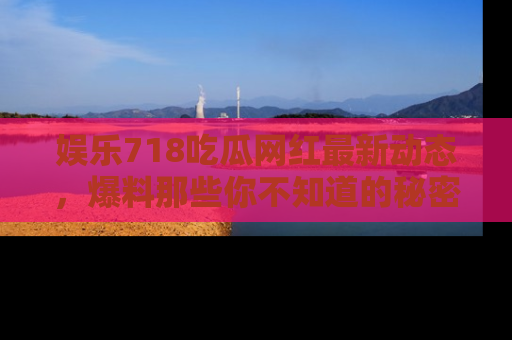 娱乐718吃瓜网红最新动态，爆料那些你不知道的秘密！
