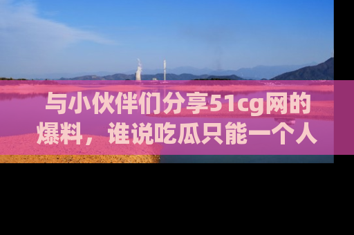 与小伙伴们分享51cg网的爆料，谁说吃瓜只能一个人？