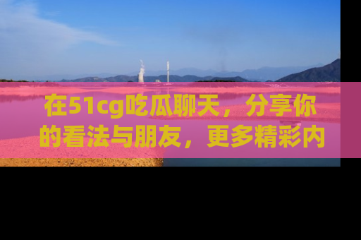 在51cg吃瓜聊天,分享你的看法与朋友,更多精彩内容请浏览网址www.51cg.com!