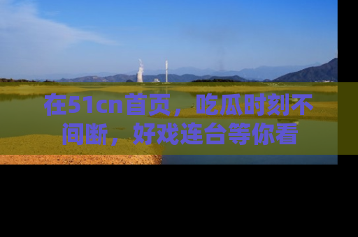 在51cn首页,吃瓜时刻不间断,好戏连台等你看