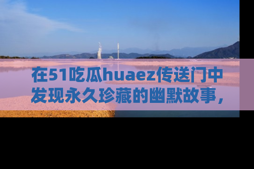 在51吃瓜huaez传送门中发现永久珍藏的幽默故事,瓜友们一起分享欢乐瞬间!