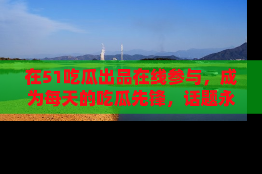 在51吃瓜出品在线参与,成为每天的吃瓜先锋,话题永不落幕!
