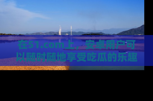 在51.com上,安卓用户可以随时随地享受吃瓜的乐趣!