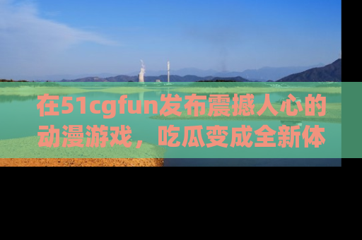 在51cgfun发布震撼人心的动漫游戏,吃瓜变成全新体验