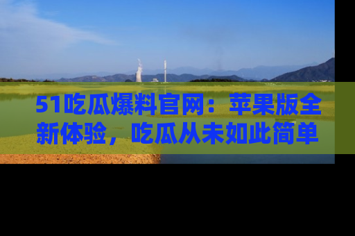 51吃瓜爆料官网：苹果版全新体验，吃瓜从未如此简单