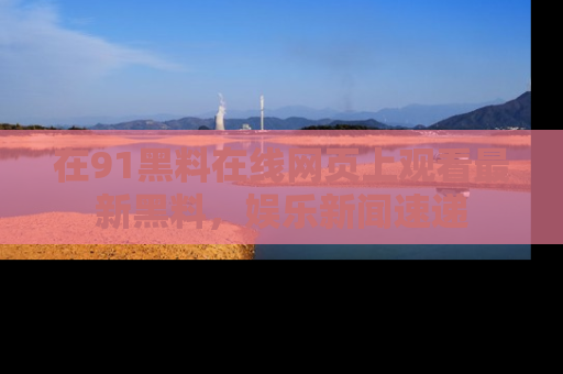 在91黑料在线网页上观看最新黑料，娱乐新闻速递