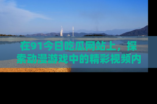 在91今日吃瓜网站上,探索动漫游戏中的精彩视频内容