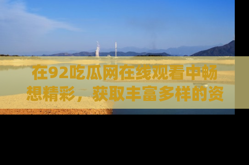 在92吃瓜网在线观看中畅想精彩,获取丰富多样的资源和app功能