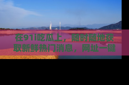 在91i吃瓜上,随时随地获取新鲜热门消息,网址一键直达!