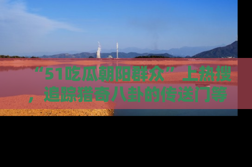 “51吃瓜朝阳群众”上热搜，追踪猎奇八卦的传送门等你点击！