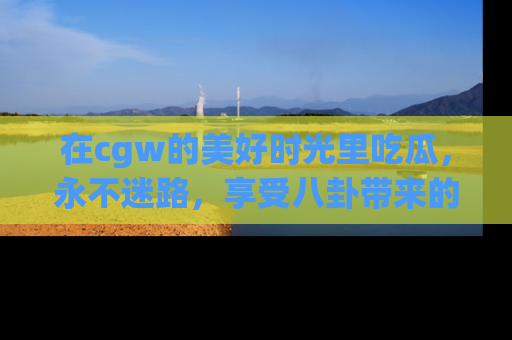 在cgw的美好时光里吃瓜,永不迷路,享受八卦带来的无限欢乐!