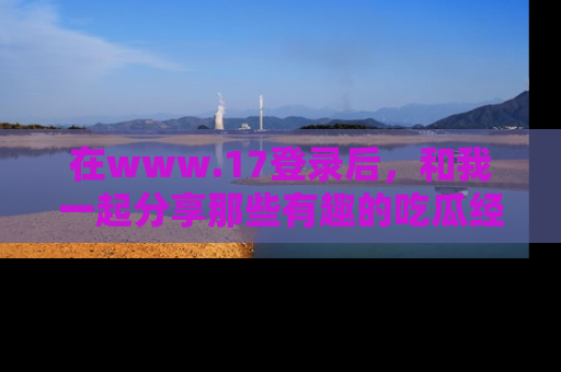 在www.17登录后,和我一起分享那些有趣的吃瓜经历吧!
