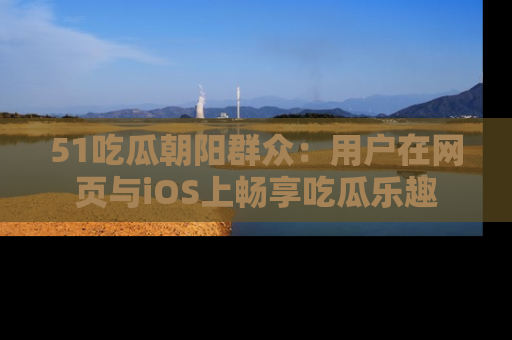 51吃瓜朝阳群众：用户在网页与iOS上畅享吃瓜乐趣