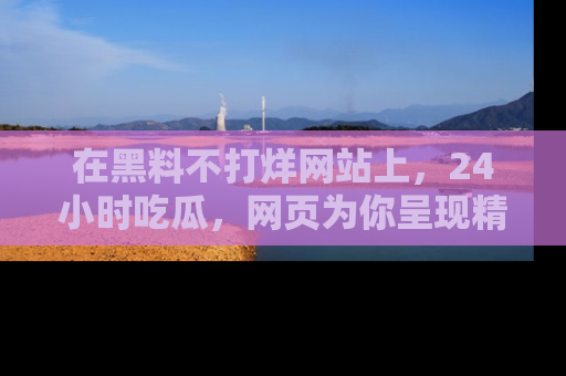 在黑料不打烊网站上,24小时吃瓜,网页为你呈现精彩内幕