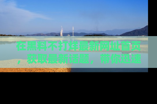 在黑料不打烊最新网址首页,获取最新话题,带你迅速了解娱乐圈大事!