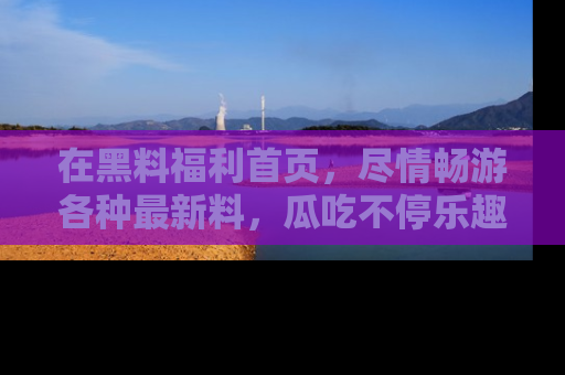 在黑料福利首页,尽情畅游各种最新料,瓜吃不停乐趣无穷!