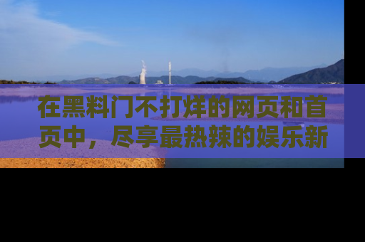在黑料门不打烊的网页和首页中,尽享最热辣的娱乐新闻与八卦,快来围观!
