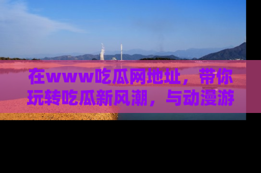 在www吃瓜网地址,带你玩转吃瓜新风潮,与动漫游戏角色共度精彩时光!