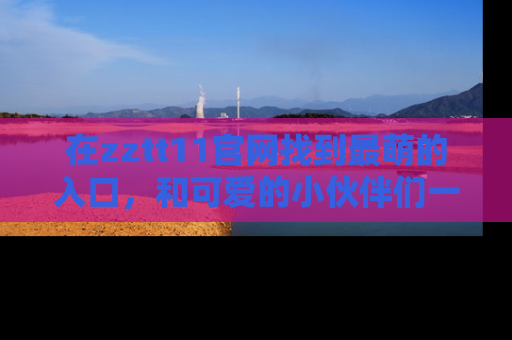 在zztt11官网找到最萌的入口,和可爱的小伙伴们一起吃瓜吧!