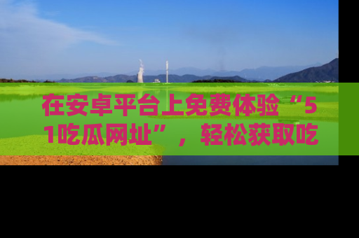 在安卓平台上免费体验“51吃瓜网址”,轻松获取吃瓜新鲜事!