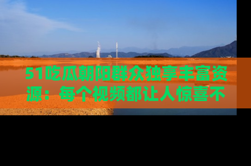 51吃瓜朝阳群众独享丰富资源：每个视频都让人惊喜不已！