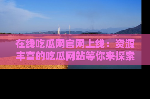在线吃瓜网官网上线:资源丰富的吃瓜网站等你来探索