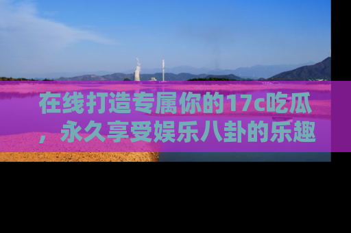 在线打造专属你的17c吃瓜,永久享受娱乐八卦的乐趣