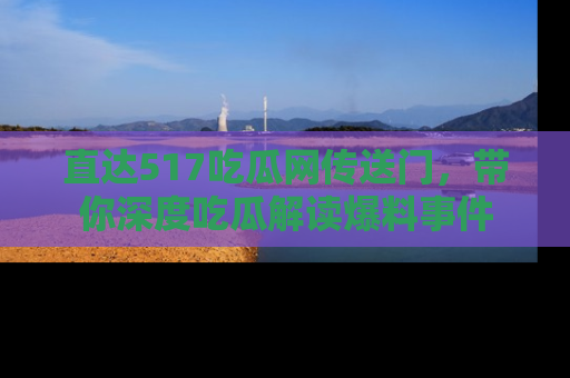 直达517吃瓜网传送门,带你深度吃瓜解读爆料事件