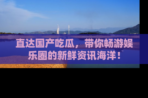 直达国产吃瓜,带你畅游娱乐圈的新鲜资讯海洋!