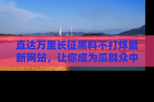 直达万里长征黑料不打烊最新网站,让你成为瓜群众中的资深吃瓜客!