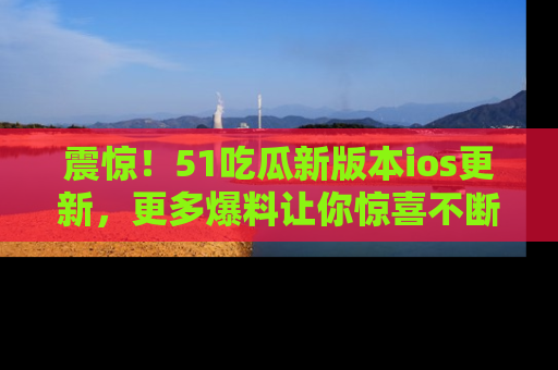 震惊!51吃瓜新版本ios更新,更多爆料让你惊喜不断,赶快来看吧!