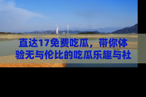 直达17免费吃瓜,带你体验无与伦比的吃瓜乐趣与社区互动