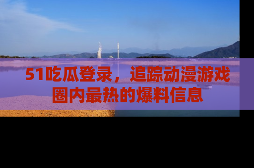 51吃瓜登录，追踪动漫游戏圈内最热的爆料信息