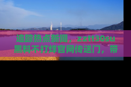 追踪热点新闻,zztt30su黑料不打烊官网传送门,带你进入吃瓜新世界!