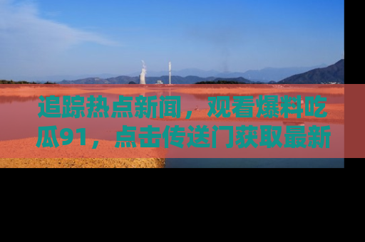追踪热点新闻,观看爆料吃瓜91,点击传送门获取最新更新!