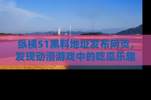 纵横51黑料地址发布网页,发现动漫游戏中的吃瓜乐趣