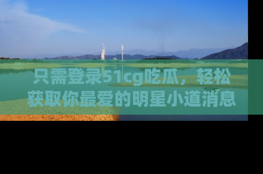 只需登录51cg吃瓜,轻松获取你最爱的明星小道消息!