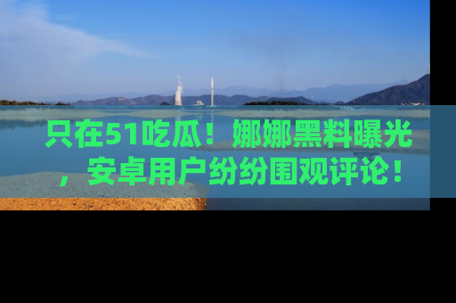 只在51吃瓜!娜娜黑料曝光,安卓用户纷纷围观评论!