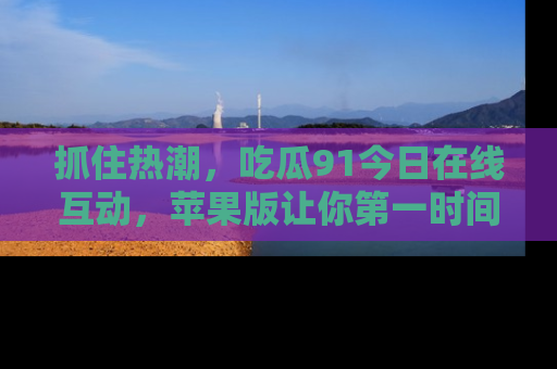 抓住热潮,吃瓜91今日在线互动,苹果版让你第一时间掌握信息!