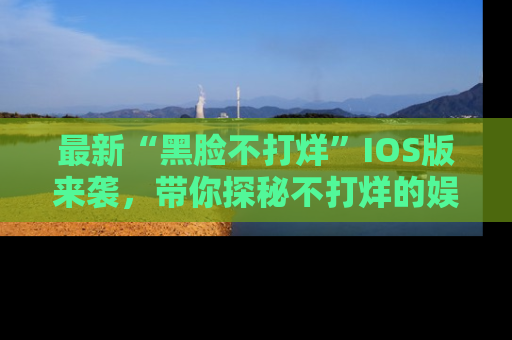 最新“黑脸不打烊”IOS版来袭,带你探秘不打烊的娱乐世界!