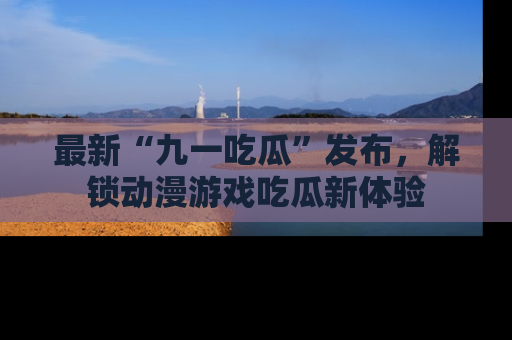最新“九一吃瓜”发布,解锁动漫游戏吃瓜新体验