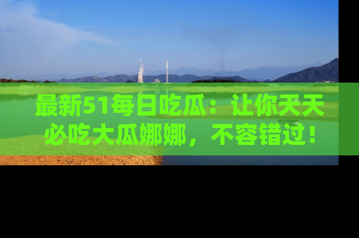 最新51每日吃瓜:让你天天必吃大瓜娜娜,不容错过!