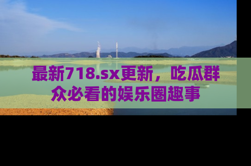 最新718.sx更新,吃瓜群众必看的娱乐圈趣事